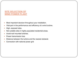 SITE SELECTION OF
WIND POWER PLANT



Most important decision throughout your installation.



Vital part in the performance and efficiency of a wind turbine.



High, exposed sites.



Not suitable sites in highly populated residential areas.



Avoid roof mounted turbines.



Power transmission loss



Distance between the turbine and the nearest obstacle



Connection with national power grid

 