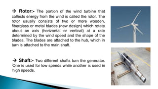  Rotor:- The portion of the wind turbine that
collects energy from the wind is called the rotor. The
rotor usually consists of two or more wooden,
fiberglass or metal blades (new design) which rotate
about an axis (horizontal or vertical) at a rate
determined by the wind speed and the shape of the
blades. The blades are attached to the hub, which in
turn is attached to the main shaft.
 Shaft:- Two different shafts turn the generator.
One is used for low speeds while another is used in
high speeds.
 