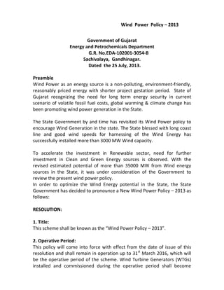 Wind Power Policy – 2013
Government of Gujarat
Energy and Petrochemicals Department
G.R. No.EDA-102001-3054-B
Sachivalaya, Gandhinagar.
Dated the 25 July, 2013.
Preamble
Wind Power as an energy source is a non-polluting, environment-friendly,
reasonably priced energy with shorter project gestation period. State of
Gujarat recognizing the need for long term energy security in current
scenario of volatile fossil fuel costs, global warming & climate change has
been promoting wind power generation in the State.
The State Government by and time has revisited its Wind Power policy to
encourage Wind Generation in the state. The State blessed with long coast
line and good wind speeds for harnessing of the Wind Energy has
successfully installed more than 3000 MW Wind capacity.
To accelerate the investment in Renewable sector, need for further
investment in Clean and Green Energy sources is observed. With the
revised estimated potential of more than 35000 MW from Wind energy
sources in the State, it was under consideration of the Government to
review the present wind power policy.
In order to optimize the Wind Energy potential in the State, the State
Government has decided to pronounce a New Wind Power Policy – 2013 as
follows:
RESOLUTION:
1. Title:
This scheme shall be known as the “Wind Power Policy – 2013”.
2. Operative Period:
This policy will come into force with effect from the date of issue of this
resolution and shall remain in operation up to 31st
March 2016, which will
be the operative period of the scheme. Wind Turbine Generators (WTGs)
installed and commissioned during the operative period shall become
 