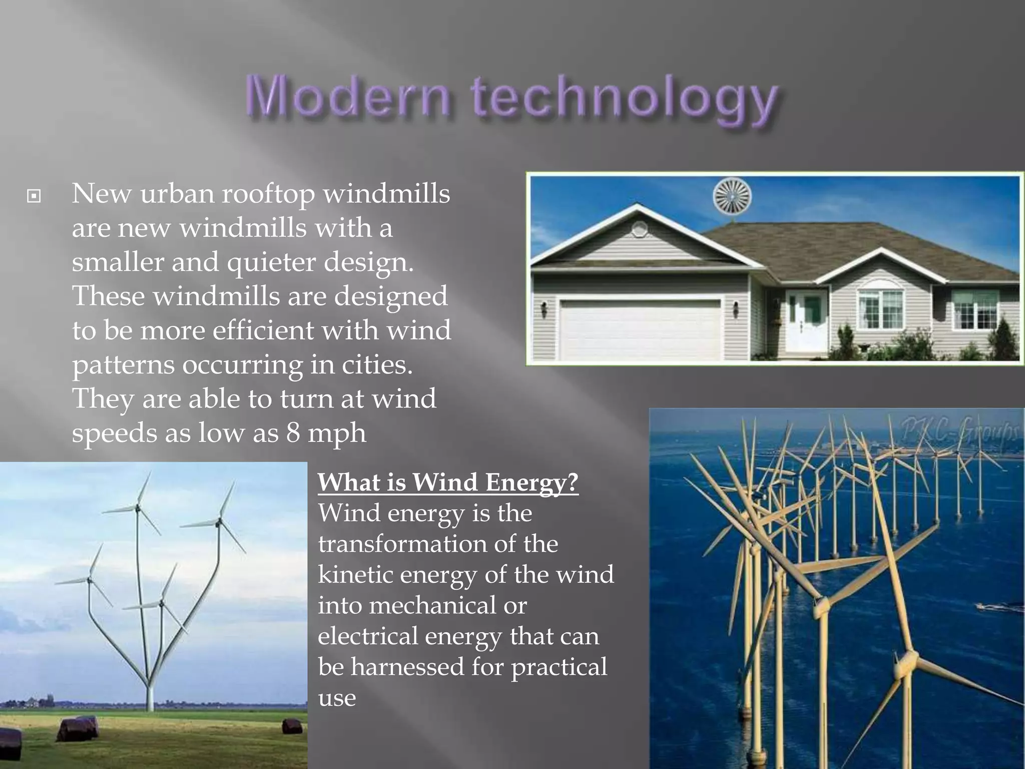 Modern technologyNew urban rooftop windmills are new windmills with a smaller and quieter design. These windmills are designed to be more efficient with wind patterns occurring in cities. They are able to turn at wind speeds as low as 8 mphWhat is Wind Energy?Wind energy is the transformation of the kinetic energy of the wind into mechanical or electrical energy that can be harnessed for practical use