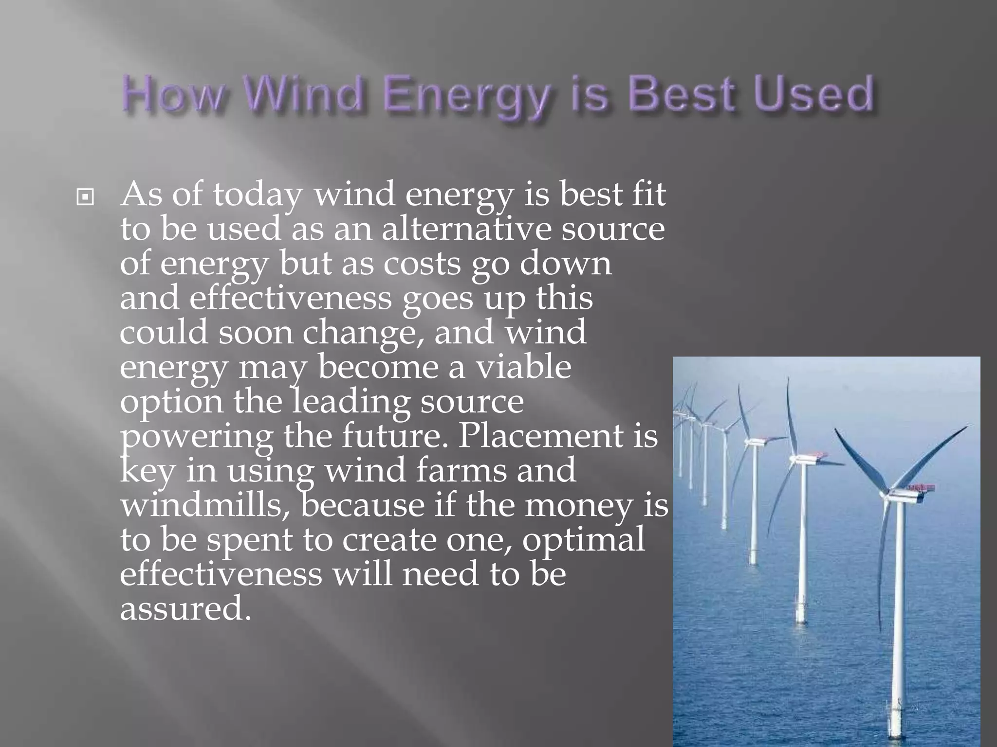 How Wind Energy is Best UsedAs of today wind energy is best fit to be used as an alternative source of energy but as costs go down and effectiveness goes up this could soon change, and wind energy may become a viable option the leading source powering the future. Placement is key in using wind farms and windmills, because if the money is to be spent to create one, optimal effectiveness will need to be assured. 