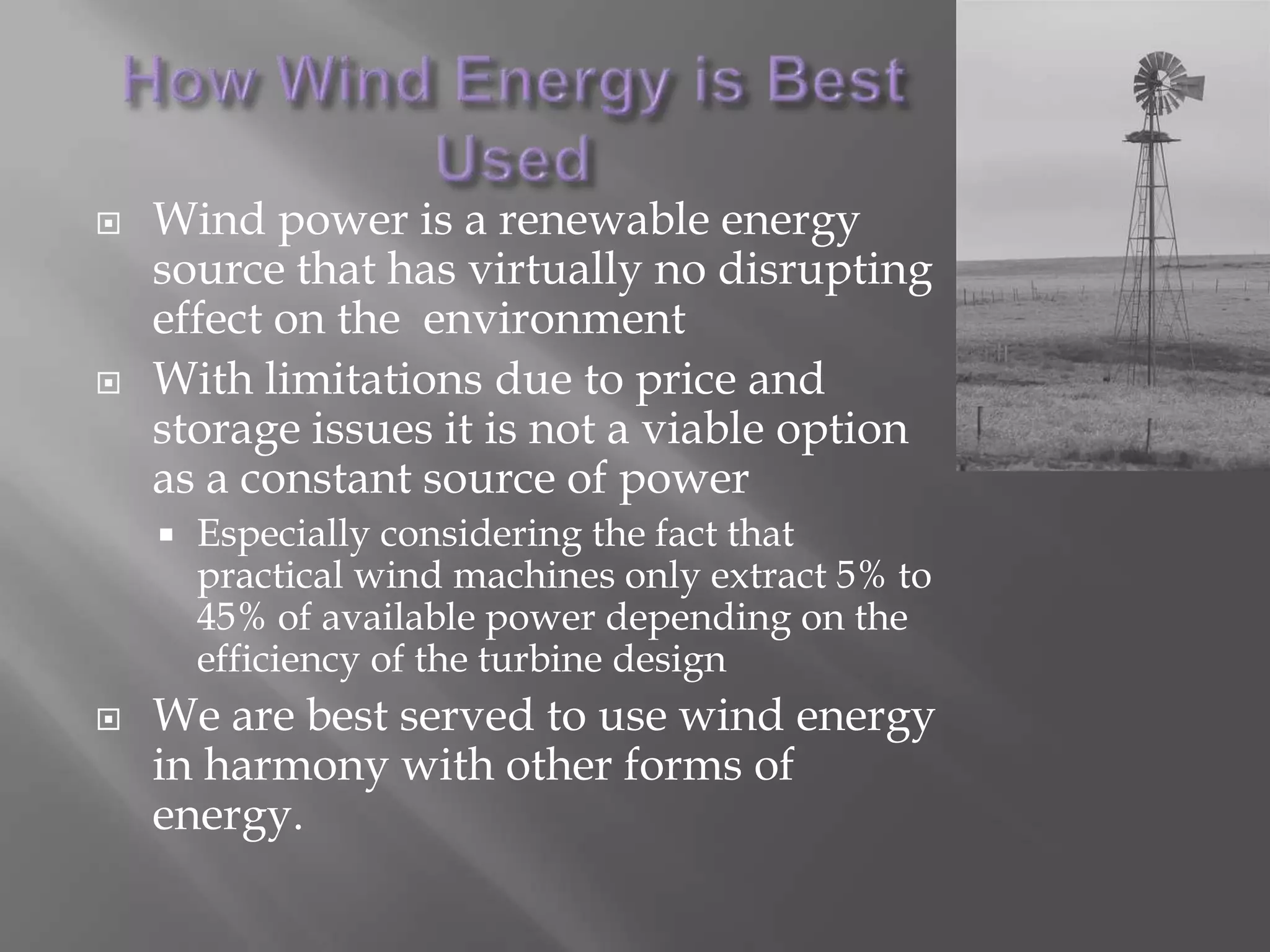 How Wind Energy is Best UsedWind power is a renewable energy source that has virtually no disrupting effect on the  environmentWith limitations due to price and storage issues it is not a viable option as a constant source of powerEspecially considering the fact that practical wind machines only extract 5% to 45% of available power depending on the efficiency of the turbine design We are best served to use wind energy in harmony with other forms of energy. 