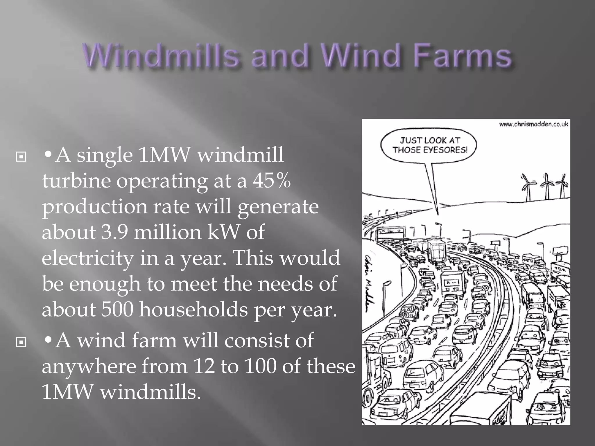 Windmills and Wind Farms•A single 1MW windmill turbine operating at a 45% production rate will generate about 3.9 million kW of electricity in a year. This would be enough to meet the needs of about 500 households per year. •A wind farm will consist of anywhere from 12 to 100 of these 1MW windmills. 