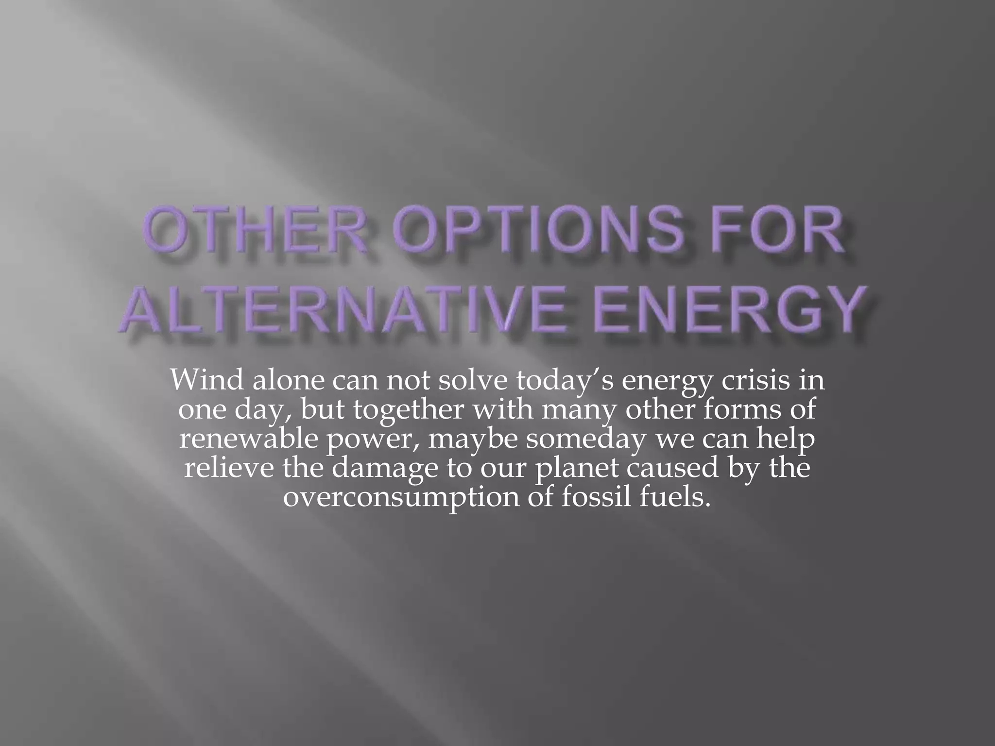 Other Options for Alternative EnergyWind alone can not solve today’s energy crisis in one day, but together with many other forms of renewable power, maybe someday we can help relieve the damage to our planet caused by the overconsumption of fossil fuels.