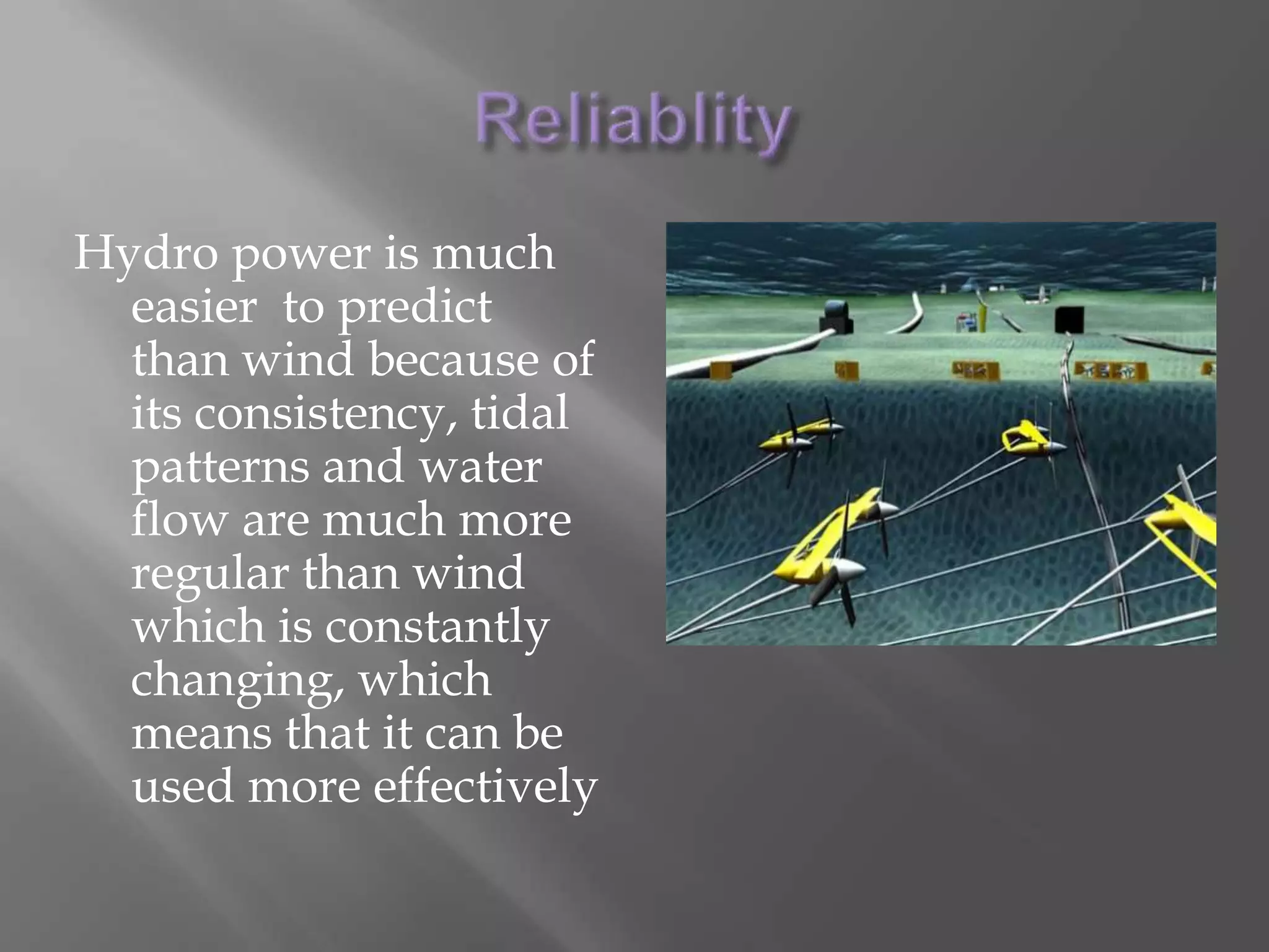 Hydro powerResearchers have discovered that placing turbines underwater could be a more efficient and reliable source of energyA major set back is the challenge of anchoring those turbines  to the ocean floor, through harsh storms. If a way was discovered to do this, underwater turbines would also help break down storm waves decreasing the damage done towards shoreThe ocean turbines use the incoming waves to generate power.