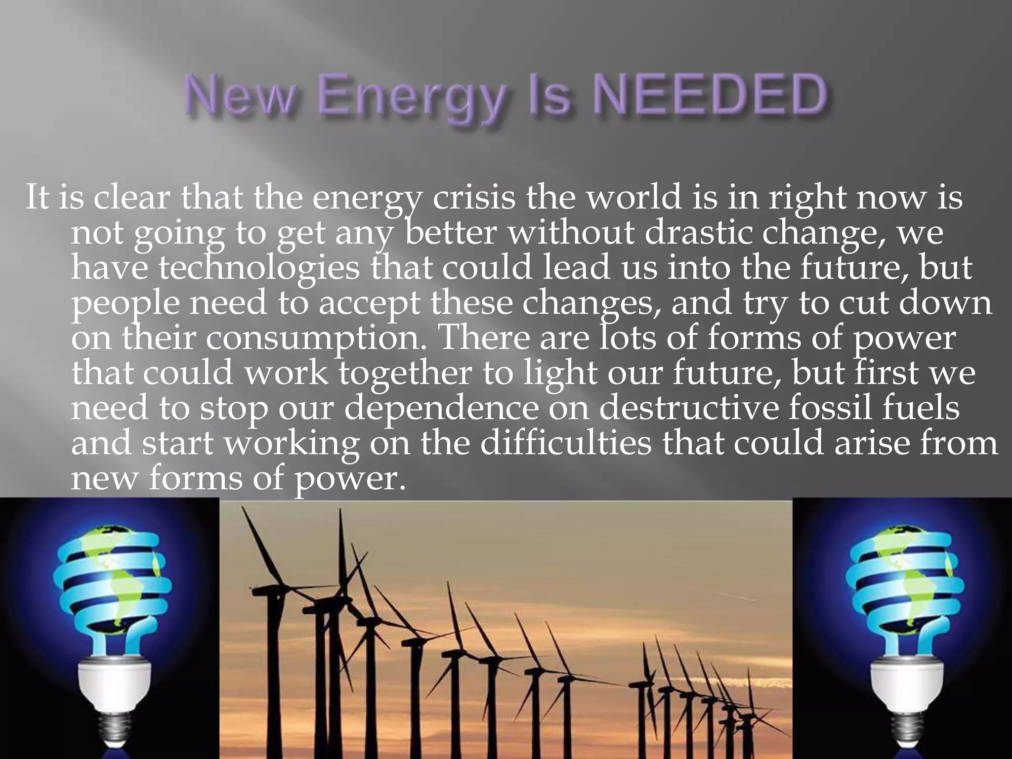 Why Fossil Fuels are BadFossil fuels consist of a number of different substances but they all contain some mixture of hydrogen and carbon (hydrocarbon) compoundsThere are two kinds of fossil fuel power plants, steam turbine and gas turbine, steam turbine plants are larger and more common in highly populated areas, often they are used togetherTo release energy these fuels are combusted, the heat energy releases stored energy in the molecules, but since the burn is not clean, many harmful emissions are released into the atmosphere Many people say thattechnologies for cleaner burning of fossil fuels canbe developed, but thisdoes not solve the problem of over consumption