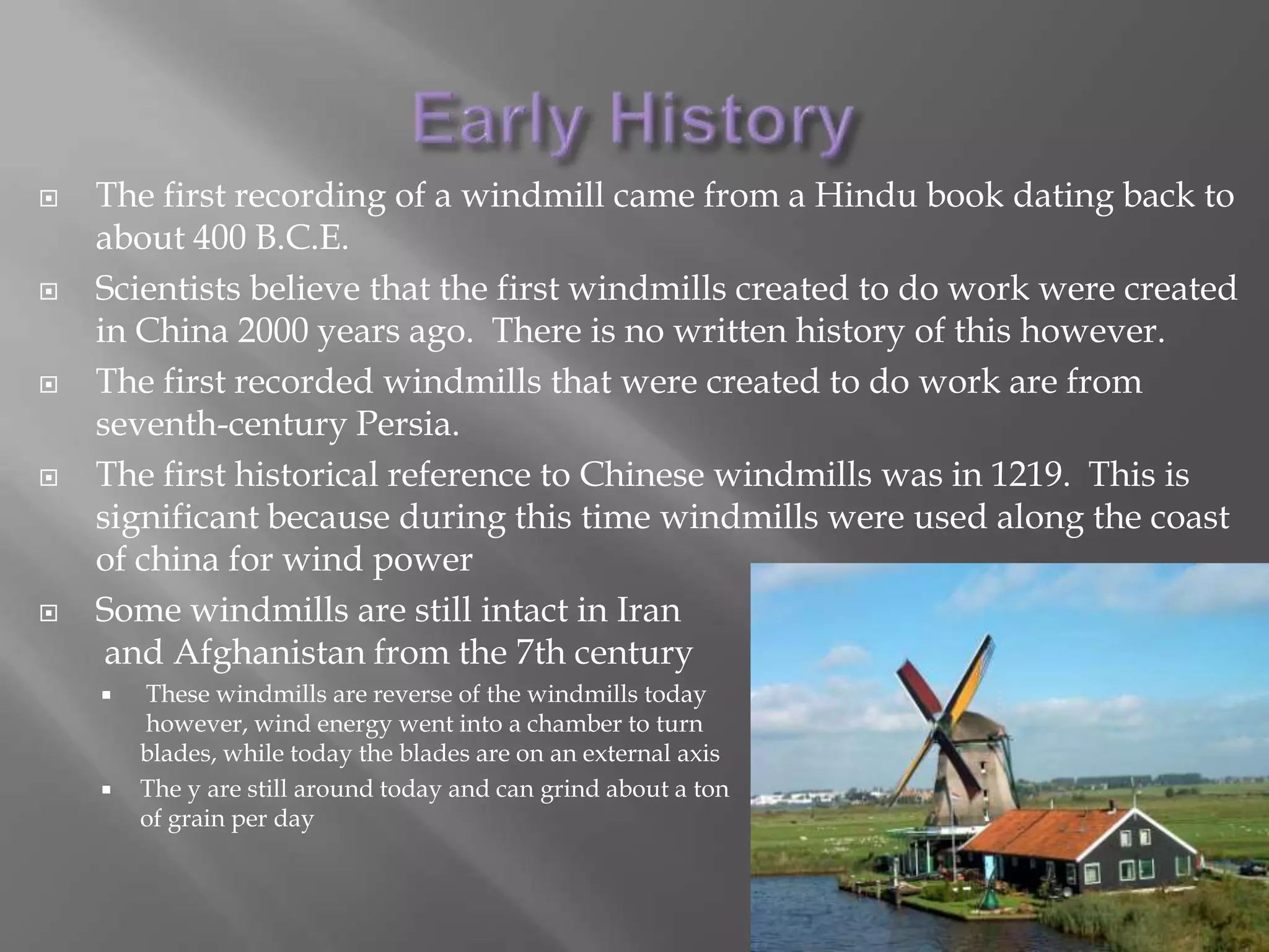 Early HistoryThe first recording of a windmill came from a Hindu book dating back to about 400 B.C.E.Scientists believe that the first windmills created to do work were created in China 2000 years ago.  There is no written history of this however.The first recorded windmills that were created to do work are from seventh-century Persia.The first historical reference to Chinese windmills was in 1219.  This is significant because during this time windmills were used along the coast of china for wind powerSome windmills are still intact in Iranand Afghanistan from the 7th centuryThese windmills are reverse of the windmills today however, wind energy went into a chamber to turn blades, while today the blades are on an external axisThe y are still around today and can grind about a tonof grain per day