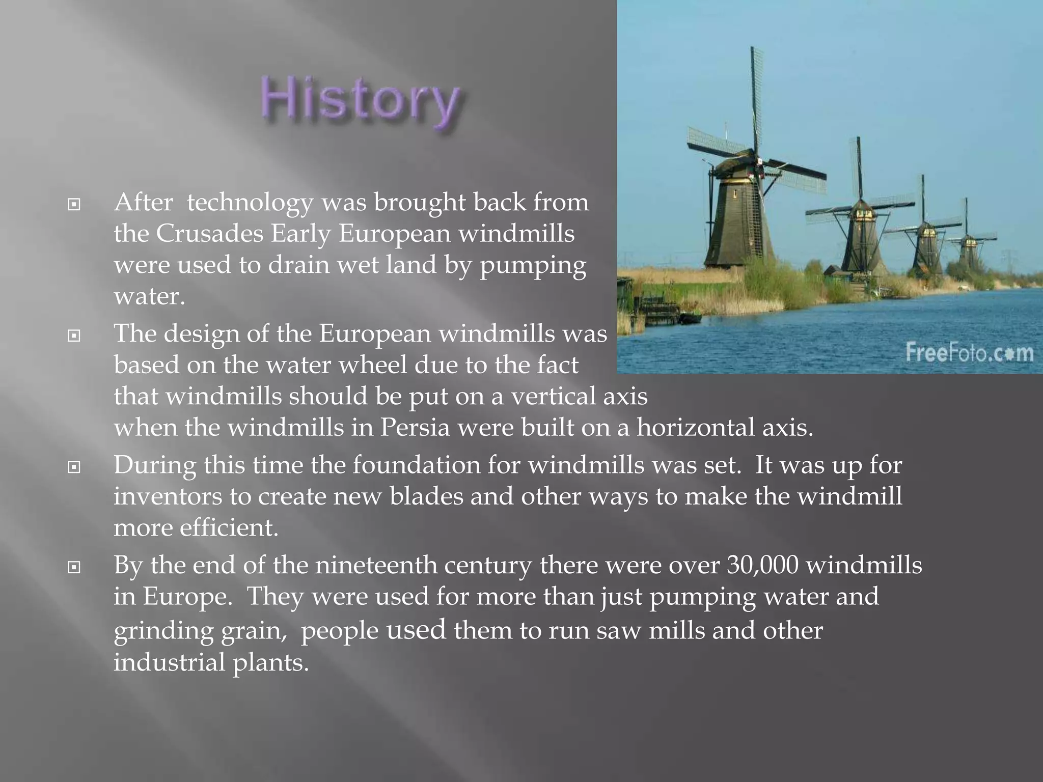 HistoryAfter  technology was brought back from the Crusades Early European windmills were used to drain wet land by pumping water.The design of the European windmills was based on the water wheel due to the factthat windmills should be put on a vertical axis when the windmills in Persia were built on a horizontal axis.During this time the foundation for windmills was set.  It was up for inventors to create new blades and other ways to make the windmill more efficient.By the end of the nineteenth century there were over 30,000 windmills in Europe.  They were used for more than just pumping water and grinding grain,  people used them to run saw mills and other industrial plants.
