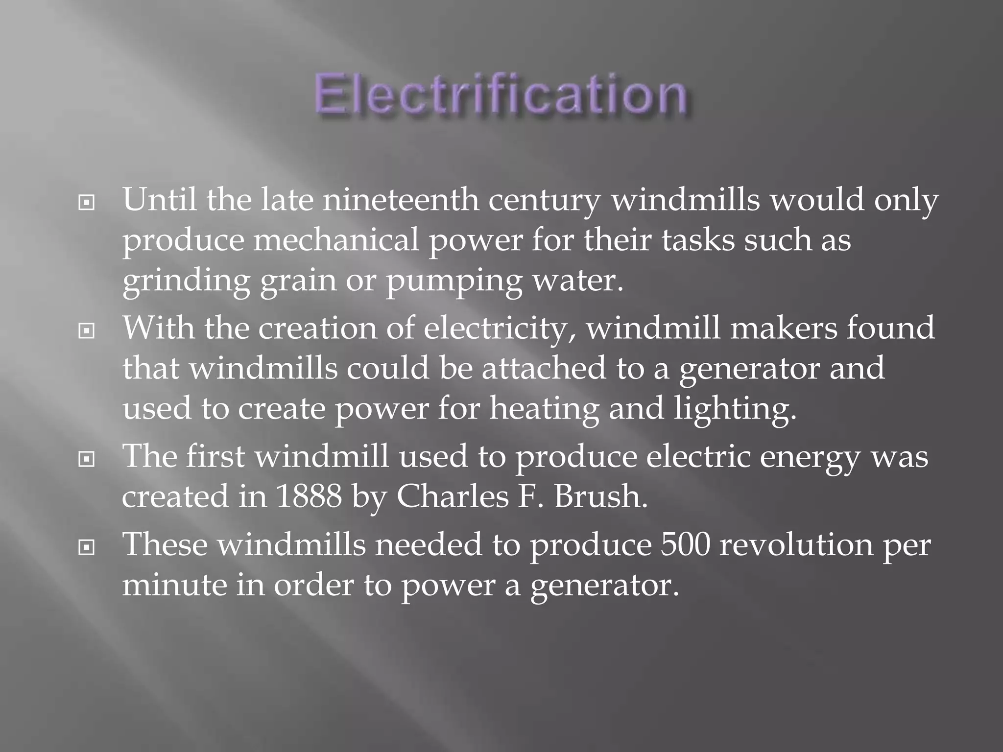 ElectrificationUntil the late nineteenth century windmills would only produce mechanical power for their tasks such as grinding grain or pumping water.With the creation of electricity, windmill makers found that windmills could be attached to a generator and used to create power for heating and lighting.The first windmill used to produce electric energy was created in 1888 by Charles F. Brush.These windmills needed to produce 500 revolution per minute in order to power a generator.