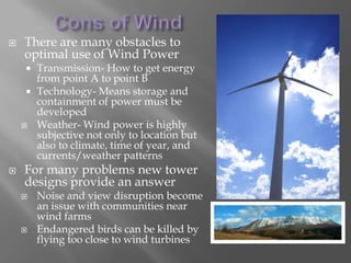 Cons of WindThere are many obstacles to optimal use of Wind PowerTransmission- How to get energy from point A to point BTechnology- Means storage and containment of power must be developedWeather- Wind power is highly subjective not only to location but also to climate, time of year, and currents/weather patternsFor many problems new tower designs provide an answerNoise and view disruption become an issue with communities near wind farms