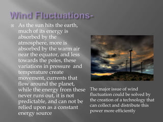 Endangered birds can be killed by flying too close to wind turbinesWind Fluctuations- As the sun hits the earth, much of its energy is absorbed by the atmosphere, more is absorbed by the warm air near the equator, and less towards the poles, these variations in pressure  and temperature create movement, currents that flow around the planet, while the energy from these never runs out, it is not predictable, and can not be relied upon as a constant energy sourceThe major issue of wind fluctuation could be solved by the creation of a technology that can collect and distribute this power more efficiently