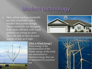 Modern technologyNew urban rooftop windmills are new windmills with a smaller and quieter design. These windmills are designed to be more efficient with wind patterns occurring in cities. They are able to turn at wind speeds as low as 8 mphWhat is Wind Energy?Wind energy is the transformation of the kinetic energy of the wind into mechanical or electrical energy that can be harnessed for practical use
