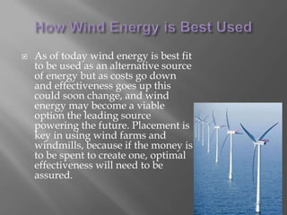 How Wind Energy is Best UsedAs of today wind energy is best fit to be used as an alternative source of energy but as costs go down and effectiveness goes up this could soon change, and wind energy may become a viable option the leading source powering the future. Placement is key in using wind farms and windmills, because if the money is to be spent to create one, optimal effectiveness will need to be assured. 