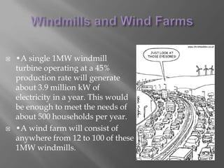 Windmills and Wind Farms•A single 1MW windmill turbine operating at a 45% production rate will generate about 3.9 million kW of electricity in a year. This would be enough to meet the needs of about 500 households per year. •A wind farm will consist of anywhere from 12 to 100 of these 1MW windmills. 