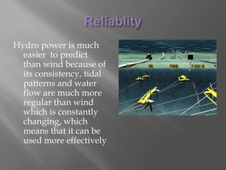 Hydro powerResearchers have discovered that placing turbines underwater could be a more efficient and reliable source of energyA major set back is the challenge of anchoring those turbines  to the ocean floor, through harsh storms. If a way was discovered to do this, underwater turbines would also help break down storm waves decreasing the damage done towards shoreThe ocean turbines use the incoming waves to generate power.