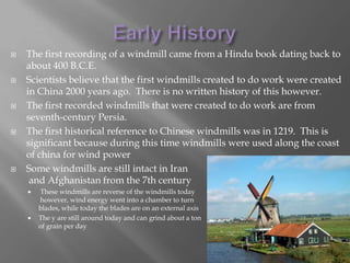 Early HistoryThe first recording of a windmill came from a Hindu book dating back to about 400 B.C.E.Scientists believe that the first windmills created to do work were created in China 2000 years ago.  There is no written history of this however.The first recorded windmills that were created to do work are from seventh-century Persia.The first historical reference to Chinese windmills was in 1219.  This is significant because during this time windmills were used along the coast of china for wind powerSome windmills are still intact in Iranand Afghanistan from the 7th centuryThese windmills are reverse of the windmills today however, wind energy went into a chamber to turn blades, while today the blades are on an external axisThe y are still around today and can grind about a tonof grain per day