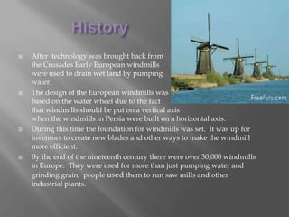 HistoryAfter  technology was brought back from the Crusades Early European windmills were used to drain wet land by pumping water.The design of the European windmills was based on the water wheel due to the factthat windmills should be put on a vertical axis when the windmills in Persia were built on a horizontal axis.During this time the foundation for windmills was set.  It was up for inventors to create new blades and other ways to make the windmill more efficient.By the end of the nineteenth century there were over 30,000 windmills in Europe.  They were used for more than just pumping water and grinding grain,  people used them to run saw mills and other industrial plants.