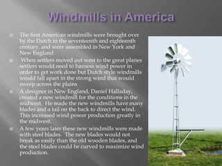 Windmills in AmericaThe first American windmills were brought over by the Dutch in the seventeenth and eighteenth century, and were assembled in New York and New England When settlers moved out west to the great planes settlers would need to harness wind power in order to get work done but Dutch style windmills would fall apart in the strong wind that would sweep across the plainsA designer in New England, Daniel Halladay, created a new windmill for the conditions in the midwest.  He made the new windmills have many blades and a tail on the back to direct the wind.  This increased wind power production greatly in the midwest.A few years later these new windmills were made with steel blades.  The new blades would not break as easily than the old wooden blades, and the steel blades could be curved to maximize wind production.