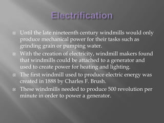 ElectrificationUntil the late nineteenth century windmills would only produce mechanical power for their tasks such as grinding grain or pumping water.With the creation of electricity, windmill makers found that windmills could be attached to a generator and used to create power for heating and lighting.The first windmill used to produce electric energy was created in 1888 by Charles F. Brush.These windmills needed to produce 500 revolution per minute in order to power a generator.
