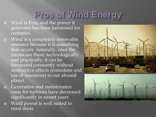 Pros of Wind EnergyWind is Free, and the power it generates has been harnessed for centuriesWind is a completely renewable resource because it is something that occurs  naturally, once the means are there; technologically and practically, it can be harnessed constantly without destructive effects (emissions and use of resources) to our abused planet. Generation and maintenance costs for turbines have decreased significantly in recent yearsWind power is well suited to rural areas