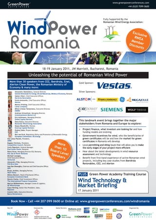 www.greenpowerconferences.com
                                                                                                                                 +44 (0)20 7099 0600




                                                                                                        Fully Supported By the
                                                                                                        Romanian Wind Energy Association:



                                                                                                                                     Exclu
                                                                                                                                           siv
                                                                                                                                      RWE e
                                                                                                                                    Mem A
                                                                                                                                         b
                                                                                                                                   Disco er
                                                                                                                                        unts




                                            18-19 January 2011, JW Marriott, Bucharest, Romania

                           Unleashing the potential of Romanian Wind Power
                                                                                Gold Sponsor:
   An unmatched speaker faculty offering expert
   insight into the Romanian wind market
           Alexandru Săndulescu, General Director,                              Silver Sponsors:
           General Directorate for Energy, Oil and Natural Gas, Ministry of
           Economy, Romania
           Xabier Viteri, Chief Executive Officer,
           Iberdrola Renovables
           Giulio Antonello, Chief Executive Officer,
           Alerion
           Markus Vrieling, Chief Executive Officer,
           Lamar Company
           Mihai Cristian Tantareanu, Executive Director,
           ENERO
           Andreas Schweitzer, Managing Director,                               This landmark event brings together the major
           Investissements Mistral Ltd                                          stakeholders from Romania and Europe to explore:
           Eric Achtmann, Managing Director,
           Global Capital Advisors
                                                                                •   Project finance, what investors are looking for and how
           Dana Duica, Executive Director,                                          funding models are evolving
           Romanian Wind Energy Association
           Shane Woodroffe, Partner,                                            •   Government incentives for wind, who the beneficiaries of
           EnerCap Capital Partners                                                 green certificates will be and how the market for green
           Ondrej Safar, Project Manager,
                                                             More                   certificates in Romania will develop
           CEZ                                             than                 •   Local permitting and siting issues that will allow you to make
Petre Stroe, Managing Director EGL Romania,             Boar    10                  the early stages of your project more efficient
EGL Gas & Power Romania                                      d Le
                                                         Spea    vel            •   Hear about the latest developments in wind resource
Michael Lassager,
Chief Executive Officer,                                      kers                  assessment and technology
Ventureal
                                                                                •   Benefit from first-hand experience of active Romanian wind
Alexandru Filip, Managing Director,                                                 projects, including key case studies from Iberdrola
FAS Bros Data
                                                                                    Renovables, CEZ, and Alerion
Ioan Dan Gheorghiu, Chairman and Chief Executive Officer,
ISPE
Bryan Jardine, Managing Partner,
Wolf Theiss
Milena Messori, Head of Bucharest Office,
                                                                                PLUS Green Power Academy Training Course

                                                                                Wind Technology &
European Investment Bank
Ron van Erck, Regulatory Policy and Promotion of Renewable Energy,

                                                                                Market Briefing
European Commission: DG Energy
Senior Representative, The International Finance Corporation
Marcus Wübbelmann, Manager Cranes & Logistics,
GE Wind Europe
                                                                                17 January 2011


     Book Now – Call +44 207 099 0600 or Online at: www.greenpowerconferences.com/windromania
Part Of:                         Endorsed By:                 Media Partners:                                                      Organised By:




                                 ROMANIAN INSTITUTE FOR
                                 ENERGY DEVELOPMENT STUDIES
 