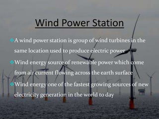 Wind Power Station
A wind power station is group of wind turbines in the
same location used to produce electric power
Wind energy source of renewable power which come
from air current flowing across the earth surface
Wind energy one of the fastest growing sources of new
electricity generation in the world to day
 