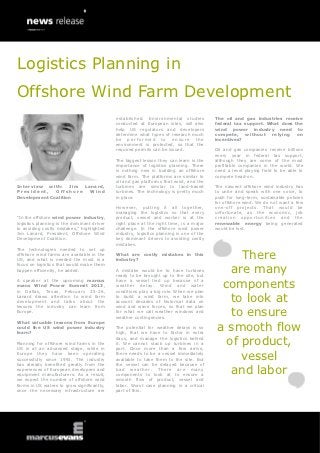 Logistics Planning in
Offshore Wind Farm Development
                                            established. Environmental studies           The oil and gas industries receive
                                            conducted at European sites, will also       federal tax support. What does the
                                            help US regulators and developers            wind power industry need to
                                            determine what types of research much        compete, without relying on
                                            be performed to ensure the                   incentives?
                                            environment is protected, so that the
                                            required permits can be issued.              Oil and gas companies receive billions
                                                                                         every year in federal tax support,
                                            The biggest lesson they can learn is the     although they are some of the most
                                            importance of logistics planning. There      profitable companies in the world. We
                                            is nothing new in building an offshore       need a level playing field to be able to
                                            wind farm. The platforms are similar to      compete head-on.
                                            oil and gas platforms that exist, and the
Interview with: Jim Lanard,                 turbines are similar to land-based           The nascent offshore wind industry has
President,    Offshore Wind                 turbines. The technology is pretty much      to unite and speak with one voice, to
Development Coalition                       in place.                                    push for long-term, sustainable policies
                                                                                         for offshore wind. We do not want a few
                                            However, putting it all together,            one-off projects. That would be
                                            managing the logistics so that every         unfortunate, as the economic, job
“In the offshore wind power industry,       product, vessel and worker is at the         creation opportunities and the
logistics planning is the dominant driver   right place at the right time, is a major    renewable energy being generated
to avoiding costly mistakes,” highlighted   challenge. In the offshore wind power        would be lost.
Jim Lanard, President, Offshore Wind        industry, logistics planning is one of the
Development Coalition.                      key dominant drivers to avoiding costly
                                            mistakes.
The technologies needed to set up
offshore wind farms are available in the
US, and what is needed the most is a
                                            What are costly mistakes in this
                                            industry?
                                                                                               There
                                                                                             are many
focus on logistics that would make them
happen efficiently, he added.               A mistake would be to have turbines
                                            ready to be brought up to the site, but
A speaker at the upcoming marcus
evans Wind Power Summit 2013,
in Dallas, Texas, February 25-26,
                                            have a vessel tied up because of a
                                            weather delay. Wind and water
                                            conditions play a big role. When we plan
                                                                                           components
Lanard draws attention to wind farm
development and talks about the
                                            to build a wind farm, we take into
                                            account decades of historical data on            to look at
lessons the industry can learn from         wind and wave forces, so that we plan
Europe.                                     for what we call weather windows and
                                            weather contingencies.
                                                                                             to ensure
                                                                                          a smooth flow
What valuable lessons from Europe
could the US wind power industry            The potential for weather delays is so
learn?                                      high, that we have to factor in extra

Planning for offshore wind farms in the
US is at an advanced stage, while in
                                            days, and manage the logistics behind
                                            it. We cannot stack up turbines in a
                                            port. Once more than a few arrive,
                                                                                            of product,
Europe they have been operating
successfully since 1991. The industry
                                            there needs to be a vessel immediately
                                            available to take them to the site. But            vessel
has already benefited greatly from the      the vessel can be delayed because of
experiences of European developers and
equipment manufacturers. As a result,
                                            bad weather. There are many
                                            components to look at to ensure a
                                                                                             and labor
we expect the number of offshore wind       smooth flow of product, vessel and
farms in US waters to grow significantly,   labor. Worst case planning in a critical
once the necessary infrastructure are       part of this.
 