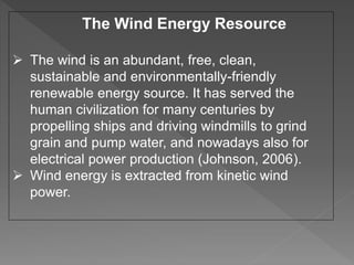 The Wind Energy Resource
 The wind is an abundant, free, clean,
sustainable and environmentally-friendly
renewable energy source. It has served the
human civilization for many centuries by
propelling ships and driving windmills to grind
grain and pump water, and nowadays also for
electrical power production (Johnson, 2006).
 Wind energy is extracted from kinetic wind
power.
 