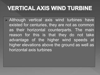  Although vertical axis wind turbines have
existed for centuries, they are not as common
as their horizontal counterparts. The main
reason for this is that they do not take
advantage of the higher wind speeds at
higher elevations above the ground as well as
horizontal axis turbines
 