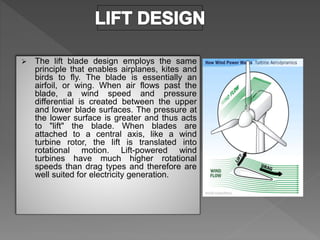  The lift blade design employs the same
principle that enables airplanes, kites and
birds to fly. The blade is essentially an
airfoil, or wing. When air flows past the
blade, a wind speed and pressure
differential is created between the upper
and lower blade surfaces. The pressure at
the lower surface is greater and thus acts
to "lift" the blade. When blades are
attached to a central axis, like a wind
turbine rotor, the lift is translated into
rotational motion. Lift-powered wind
turbines have much higher rotational
speeds than drag types and therefore are
well suited for electricity generation.
 