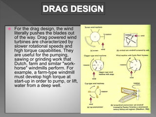  For the drag design, the wind
literally pushes the blades out
of the way. Drag powered wind
turbines are characterized by
slower rotational speeds and
high torque capabilities. They
are useful for the pumping,
sawing or grinding work that
Dutch, farm and similar "work-
horse" windmills perform. For
example, a farm-type windmill
must develop high torque at
start-up in order to pump, or lift,
water from a deep well.
 