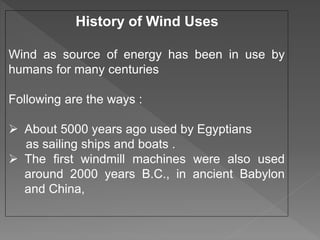 History of Wind Uses
Wind as source of energy has been in use by
humans for many centuries
Following are the ways :
 About 5000 years ago used by Egyptians
as sailing ships and boats .
 The first windmill machines were also used
around 2000 years B.C., in ancient Babylon
and China,
 