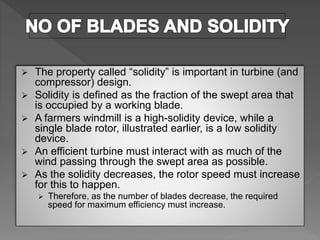  The property called “solidity” is important in turbine (and
compressor) design.
 Solidity is defined as the fraction of the swept area that
is occupied by a working blade.
 A farmers windmill is a high-solidity device, while a
single blade rotor, illustrated earlier, is a low solidity
device.
 An efficient turbine must interact with as much of the
wind passing through the swept area as possible.
 As the solidity decreases, the rotor speed must increase
for this to happen.
 Therefore, as the number of blades decrease, the required
speed for maximum efficiency must increase.
 