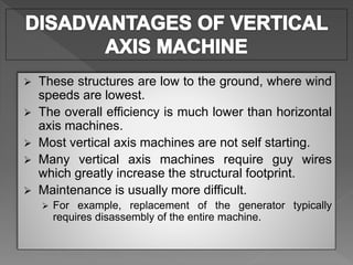  These structures are low to the ground, where wind
speeds are lowest.
 The overall efficiency is much lower than horizontal
axis machines.
 Most vertical axis machines are not self starting.
 Many vertical axis machines require guy wires
which greatly increase the structural footprint.
 Maintenance is usually more difficult.
 For example, replacement of the generator typically
requires disassembly of the entire machine.
 