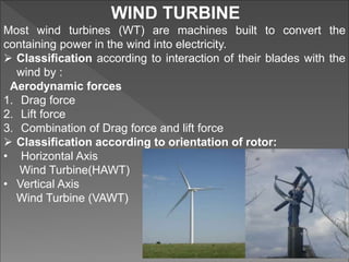 WIND TURBINE
Most wind turbines (WT) are machines built to convert the
containing power in the wind into electricity.
 Classification according to interaction of their blades with the
wind by :
Aerodynamic forces
1. Drag force
2. Lift force
3. Combination of Drag force and lift force
 Classification according to orientation of rotor:
• Horizontal Axis
Wind Turbine(HAWT)
• Vertical Axis
Wind Turbine (VAWT)
 