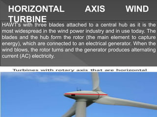 HAWT’s with three blades attached to a central hub as it is the
most widespread in the wind power industry and in use today. The
blades and the hub form the rotor (the main element to capture
energy), which are connected to an electrical generator. When the
wind blows, the rotor turns and the generator produces alternating
current (AC) electricity.
HORIZONTAL AXIS WIND
TURBINE
 