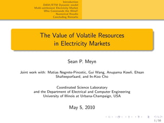 Introduction
               DAM/RTM Dynamic model
        Multi-settlement Electricity Market
               Who Commands the Wind?
                         Numerical Results
                      Concluding Remarks




            The Value of Volatile Resources
                in Electricity Markets

                                  Sean P. Meyn

Joint work with: Matias Negrete-Pincetic, Gui Wang, Anupama Kowli, Ehsan
                     Shaﬁeeporfaard, and In-Koo Cho


                      Coordinated Science Laboratory
       and the Department of Electrical and Computer Engineering
             University of Illinois at Urbana-Champaign, USA


                                   May 5, 2010

                                                                           1 / 50
 