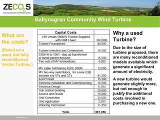 Ballynagran Community Wind Turbine
What are
the costs?
(Based on a
used, but fully
reconditioned
Vestas Turbine.)

Why a used
Turbine?
Due to the size of
turbine proposed, there
are many reconditioned
models available which
generate a significant
amount of electricity.
A new turbine would
generate slightly more,
but not enough to
justify the additional
costs involved in
purchasing a new one.

www.zecos.eu

 