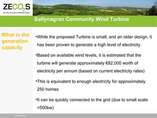 Ballynagran Community Wind Turbine
What is the
generation
capacity

•While the proposed Turbine is small, and an older design, it
has been proven to generate a high level of electricity
•Based on available wind levels, it is estimated that the
turbine will generate approximately €82,000 worth of
electricity per annum (based on current electricity rates)
•This is equivalent to enough electricity for approximately
250 homes
•It can be quickly connected to the grid (due to small scale
<500kw)

www.zecos.eu

 