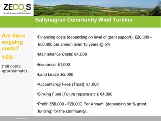Ballynagran Community Wind Turbine
Are there
ongoing
costs?

• Financing costs (depending on level of grant support): €20,000 €50,000 per annum over 15 years @ 5%.
• Maintenance Costs: €4,000

YES:
(*all costs
approximate)

• Insurance: €1,000
• Land Lease :€2,000
• Accountancy Fees (Trust): €1,000
• Sinking Fund (Future repairs etc.): €4,000
• Profit: €50,000 - €20,000 Per Annum (depending on % grant
funding) for the community.

www.zecos.eu

 
