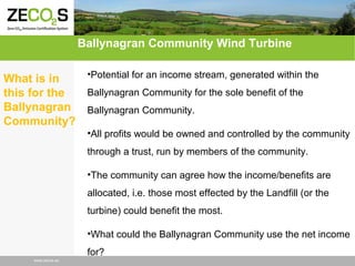 Ballynagran Community Wind Turbine
•Potential for an income stream, generated within the
What is in
Ballynagran Community for the sole benefit of the
this for the
Ballynagran Ballynagran Community.
Community?
•All profits would be owned and controlled by the community
through a trust, run by members of the community.
•The community can agree how the income/benefits are
allocated, i.e. those most effected by the Landfill (or the
turbine) could benefit the most.
•What could the Ballynagran Community use the net income
for?
www.zecos.eu

 