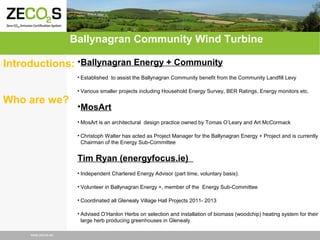 Ballynagran Community Wind Turbine
Introductions: •Ballynagran Energy + Community
• Established to assist the Ballynagran Community benefit from the Community Landfill Levy

Who are we?

• Various smaller projects including Household Energy Survey, BER Ratings, Energy monitors etc.

•MosArt
• MosArt is an architectural design practice owned by Tomas O’Leary and Art McCormack
• Christoph Walter has acted as Project Manager for the Ballynagran Energy + Project and is currently
Chairman of the Energy Sub-Committee

Tim Ryan (energyfocus.ie)
• Independent Chartered Energy Advisor (part time, voluntary basis).
• Volunteer in Ballynagran Energy +, member of the Energy Sub-Committee
• Coordinated all Glenealy Village Hall Projects 2011- 2013
• Advised O’Hanlon Herbs on selection and installation of biomass (woodchip) heating system for their
large herb producing greenhouses in Glenealy.
www.zecos.eu

 