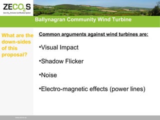 Ballynagran Community Wind Turbine
What are the
down-sides
of this
proposal?

Common arguments against wind turbines are:

•Visual Impact
•Shadow Flicker
•Noise
•Electro-magnetic effects (power lines)

www.zecos.eu

 