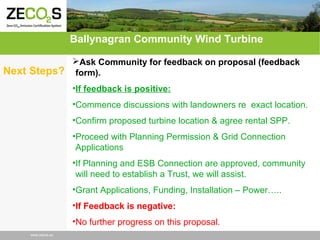 Ballynagran Community Wind Turbine
Next Steps?

Ask Community for feedback on proposal (feedback
form).
•If feedback is positive:
•Commence discussions with landowners re exact location.
•Confirm proposed turbine location & agree rental SPP.
•Proceed with Planning Permission & Grid Connection
Applications
•If Planning and ESB Connection are approved, community
will need to establish a Trust, we will assist.
•Grant Applications, Funding, Installation – Power…..
•If Feedback is negative:
•No further progress on this proposal.

www.zecos.eu

 