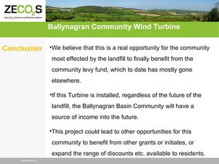 Ballynagran Community Wind Turbine
Conclusion

•We believe that this is a real opportunity for the community
most effected by the landfill to finally benefit from the
community levy fund, which to date has mostly gone
elsewhere.
•If this Turbine is installed, regardless of the future of the
landfill, the Ballynagran Basin Community will have a
source of income into the future.
•This project could lead to other opportunities for this
community to benefit from other grants or initiates, or
expand the range of discounts etc. available to residents.

www.zecos.eu

 
