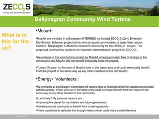 Ballynagran Community Wind Turbine
What is in
this for the
us?

•Mosart:
•MosArt are involved in a European INTERREG co-funded ZECO2S (Zero Emission
Certification Scheme) project which aims to assist communities to lower their carbon
footprint. Ballynagran is MosArt’s research community for this ZECO2S project. The
proposed wind turbine could be an important demonstration project for ZECO2S.
•Assistance to the wind turbine project by MosArt is being provided free of charge to the
community and MosArt will not benefit financially from the project.
•Tomas O’Leary, co-founder of MosArt lives in the basin area and could eventually benefit
from the project in the same way as any other resident in this community.

•Energy+ Volunteers :
•No members of the Energy+ Committee will receive fees or financial benefit for assistance provided
with this project. Those who live in the basin area could eventually benefit from the project in the
same way as any other resident in this community.
So why help? My personal reasons are :
•Improving the planet for my children and future generations.
•Assisting a local community to benefit from a real opportunity
•There is potential to replicate this through Ireland which could make a real difference
www.zecos.eu

 