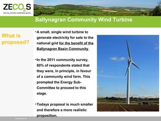 Ballynagran Community Wind Turbine
What is
proposed?

• A small, single wind turbine to
generate electricity for sale to the
national grid for the benefit of the
Ballynagran Basin Community
• In the 2011 community survey,
80% of respondents stated that
they were, in principle, in favour
of a community wind farm. This
prompted the Energy SubCommittee to proceed to this
stage.
• Todays proposal is much smaller
and therefore a more realistic

www.zecos.eu

proposition.

 