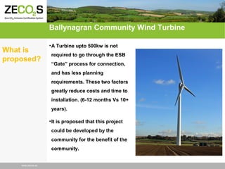 Ballynagran Community Wind Turbine
What is
proposed?

• A Turbine upto 500kw is not
required to go through the ESB
“Gate” process for connection,
and has less planning
requirements. These two factors
greatly reduce costs and time to
installation. (6-12 months Vs 10+
years).
• It is proposed that this project
could be developed by the
community for the benefit of the
community.

www.zecos.eu

 