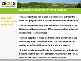 Ballynagran Community Wind Turbine
Why was
this location
selected?

• The area identified has a good wind resource, sufficient to
make this project viable & provide income for the community.
• The area is furthest away from residential houses within the
Ballynagran Basin (minimum 500m so potential for noise and
shadow flicker is minimised)
• There is potential to lease land from a land owner within the
community (open fair competition). The land owner would
receive a small rental income for the site and access.
• A small area is required for the turbine base and sub-station
building (turbine does not compromise remainder of field). A
solid access road is required for cranes to install.

www.zecos.eu

 
