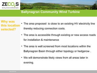 Ballynagran Community Wind Turbine
Why was
• The area proposed is close to an existing HV electricity line
this location
thereby reducing connection costs.
selected?
• The area is accessible through existing or new access roads
for installation & maintenance
• The area is well screened from most locations within the
Ballynagran Basin through either topology or hedgerow .
• We will demonstrate likely views from all areas later in
evening.

www.zecos.eu

 